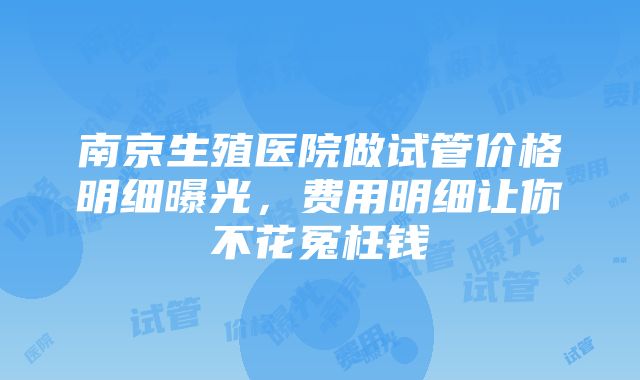 南京生殖医院做试管价格明细曝光，费用明细让你不花冤枉钱