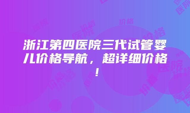 浙江第四医院三代试管婴儿价格导航，超详细价格！