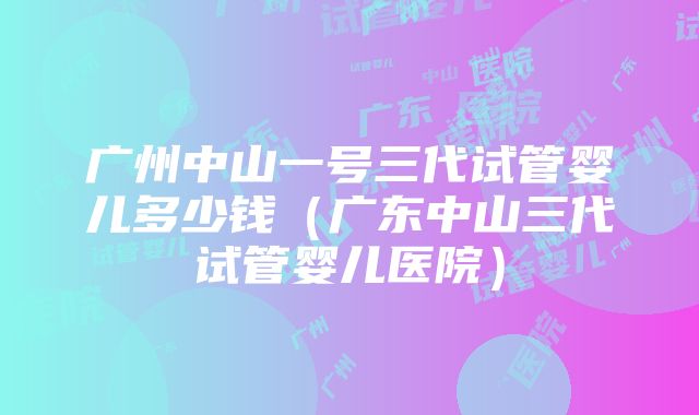 广州中山一号三代试管婴儿多少钱（广东中山三代试管婴儿医院）