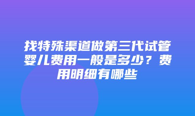 找特殊渠道做第三代试管婴儿费用一般是多少？费用明细有哪些