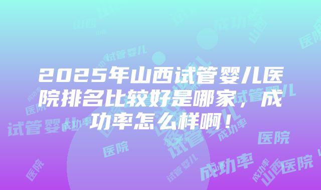 2025年山西试管婴儿医院排名比较好是哪家，成功率怎么样啊！