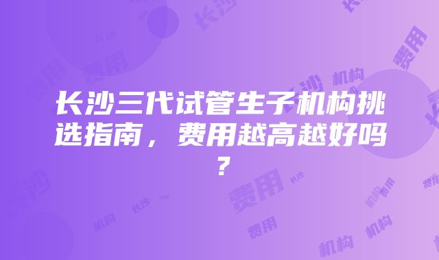 长沙三代试管生子机构挑选指南，费用越高越好吗？