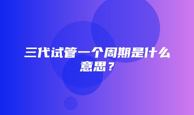 三代试管一个周期是什么意思？