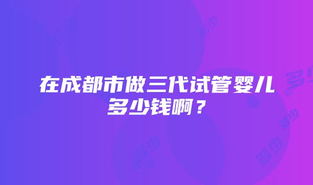 在成都市做三代试管婴儿多少钱啊？