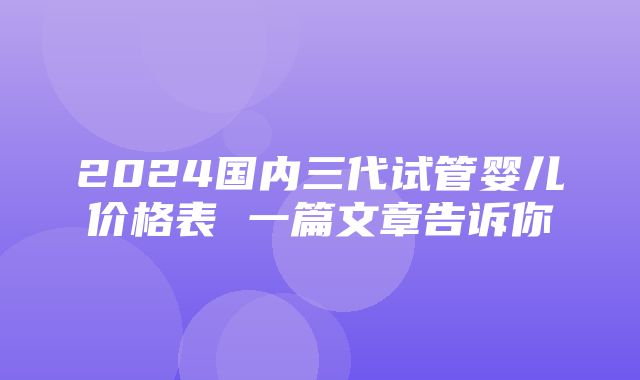 2024国内三代试管婴儿价格表 一篇文章告诉你