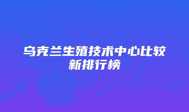 乌克兰生殖技术中心比较新排行榜