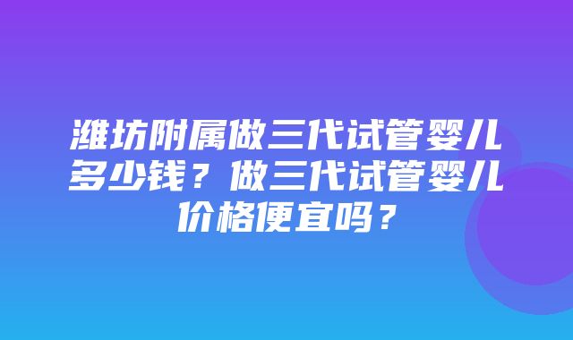 潍坊附属做三代试管婴儿多少钱？做三代试管婴儿价格便宜吗？