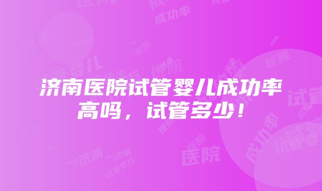 济南医院试管婴儿成功率高吗，试管多少！