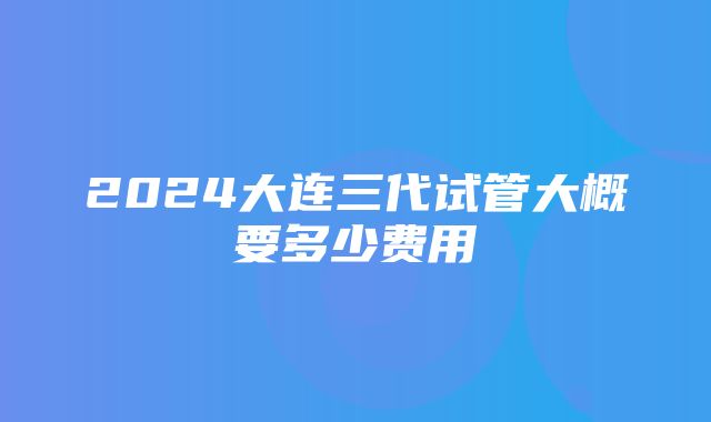 2024大连三代试管大概要多少费用