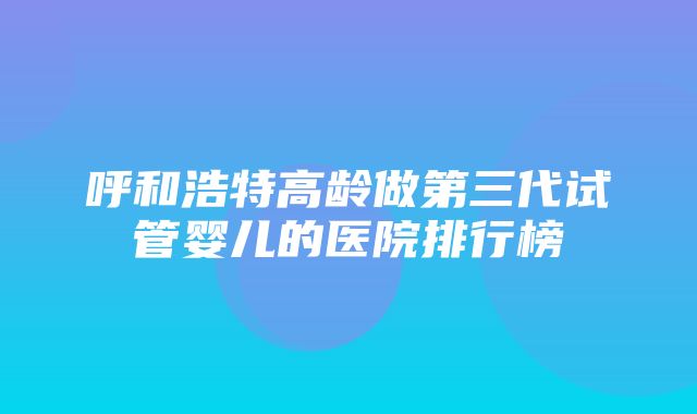 呼和浩特高龄做第三代试管婴儿的医院排行榜