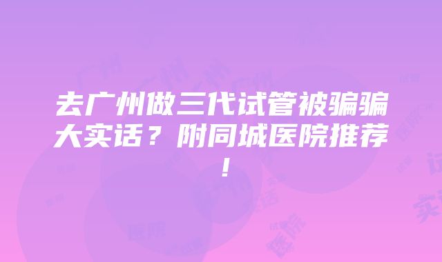 去广州做三代试管被骗骗大实话？附同城医院推荐！