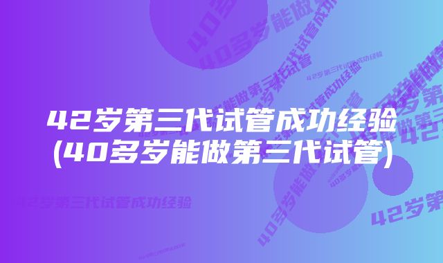 42岁第三代试管成功经验(40多岁能做第三代试管)