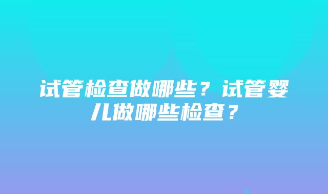 试管检查做哪些？试管婴儿做哪些检查？