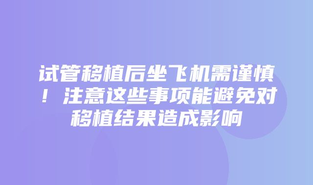 试管移植后坐飞机需谨慎！注意这些事项能避免对移植结果造成影响