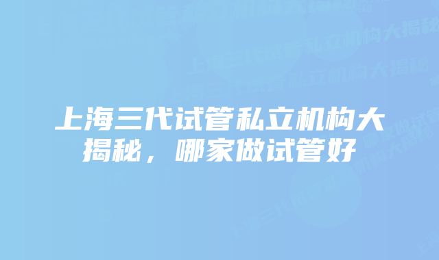 上海三代试管私立机构大揭秘，哪家做试管好