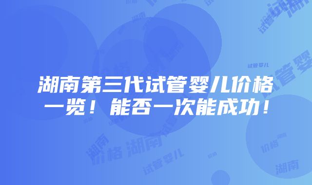 湖南第三代试管婴儿价格一览！能否一次能成功！