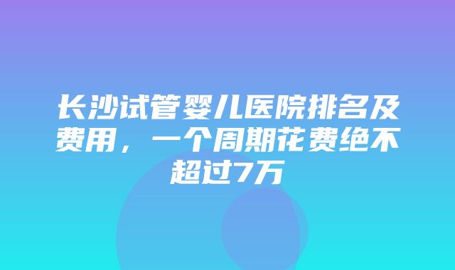 长沙试管婴儿医院排名及费用，一个周期花费绝不超过7万