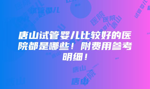 唐山试管婴儿比较好的医院都是哪些！附费用参考明细！