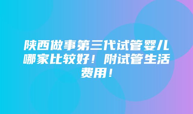 陕西做事第三代试管婴儿哪家比较好！附试管生活费用！