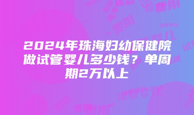 2024年珠海妇幼保健院做试管婴儿多少钱？单周期2万以上