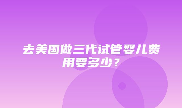 去美国做三代试管婴儿费用要多少？