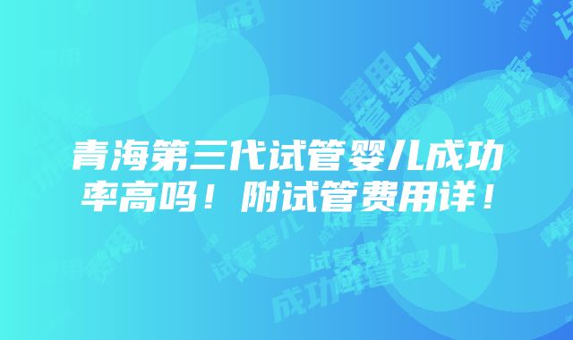 青海第三代试管婴儿成功率高吗！附试管费用详！