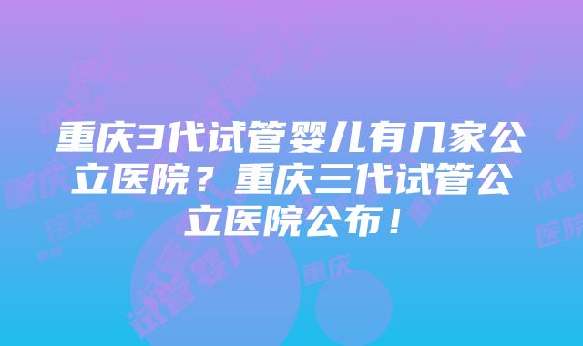 重庆3代试管婴儿有几家公立医院？重庆三代试管公立医院公布！