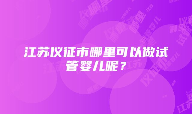 江苏仪征市哪里可以做试管婴儿呢？