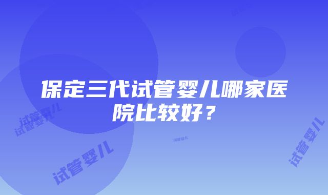 保定三代试管婴儿哪家医院比较好？