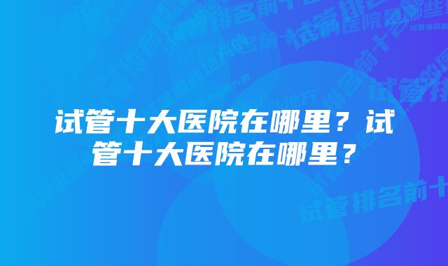 试管十大医院在哪里？试管十大医院在哪里？