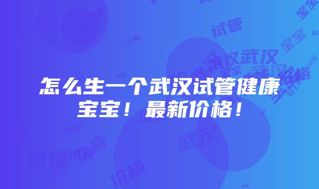 怎么生一个武汉试管健康宝宝！最新价格！