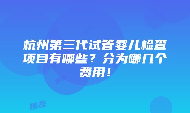 杭州第三代试管婴儿检查项目有哪些？分为哪几个费用！