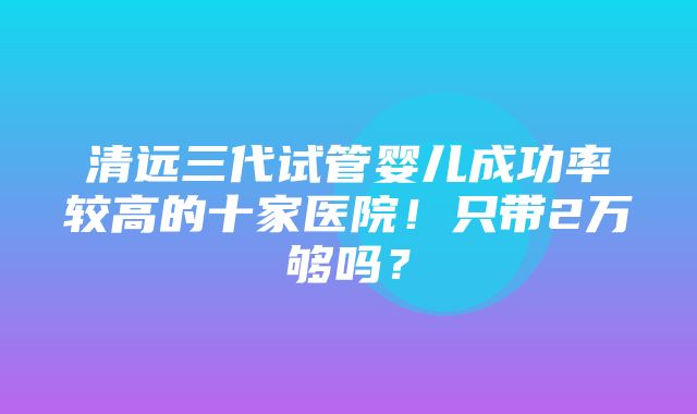 清远三代试管婴儿成功率较高的十家医院！只带2万够吗？