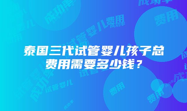 泰国三代试管婴儿孩子总费用需要多少钱？