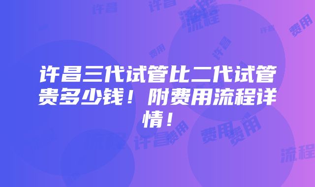 许昌三代试管比二代试管贵多少钱！附费用流程详情！