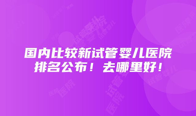 国内比较新试管婴儿医院排名公布！去哪里好！