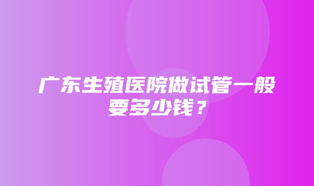 广东生殖医院做试管一般要多少钱？