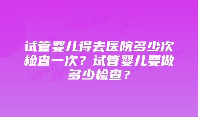 试管婴儿得去医院多少次检查一次？试管婴儿要做多少检查？