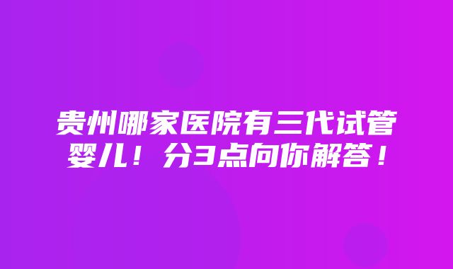 贵州哪家医院有三代试管婴儿！分3点向你解答！