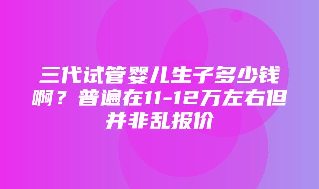 三代试管婴儿生子多少钱啊？普遍在11-12万左右但并非乱报价