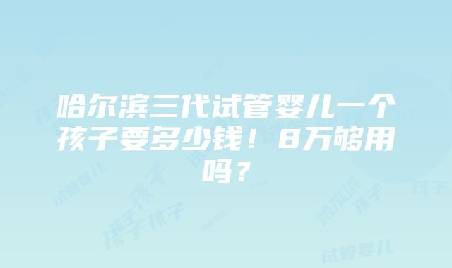 哈尔滨三代试管婴儿一个孩子要多少钱！8万够用吗？