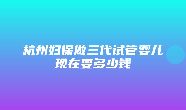 杭州妇保做三代试管婴儿现在要多少钱