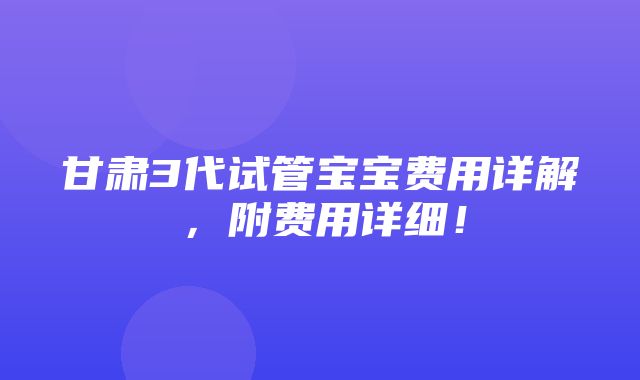 甘肃3代试管宝宝费用详解，附费用详细！