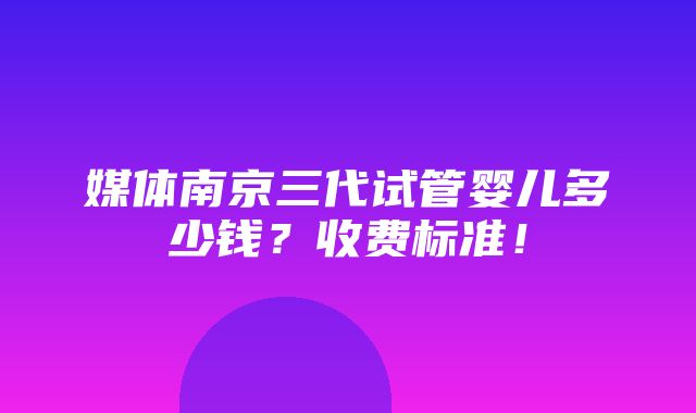 媒体南京三代试管婴儿多少钱？收费标准！