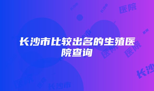 长沙市比较出名的生殖医院查询