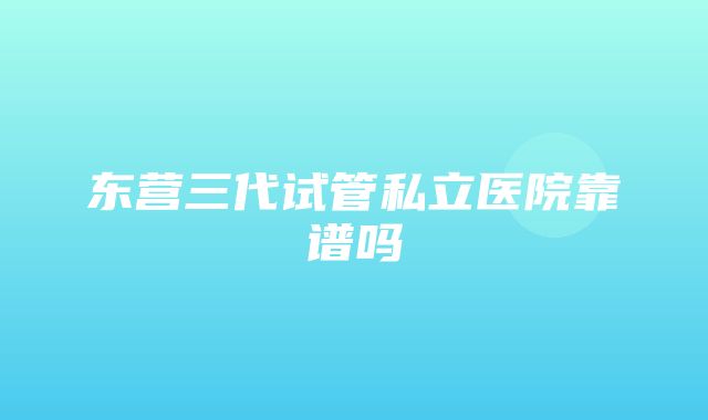 东营三代试管私立医院靠谱吗