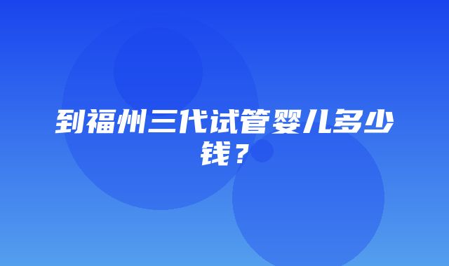 到福州三代试管婴儿多少钱？