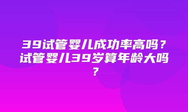 39试管婴儿成功率高吗？试管婴儿39岁算年龄大吗？