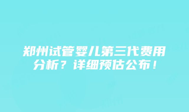 郑州试管婴儿第三代费用分析？详细预估公布！