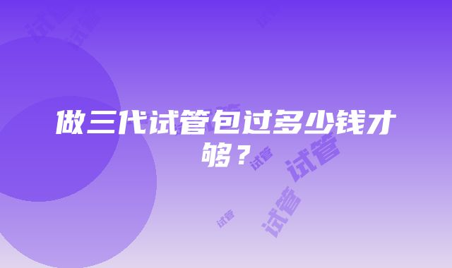 做三代试管包过多少钱才够？